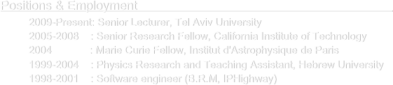 Positions & Employment                                                                                                    
      2009-Present: Senior Lecturer, Tel Aviv University
      2005-2008    : Senior Research Fellow, California Institute of Technology
      2004             : Marie Curie Fellow, Institut d'Astrophysique de Paris
      1999-2004    : Physics Research and Teaching Assistant, Hebrew University
      1998-2001    : Software engineer (B.R.M, IPHighway) 