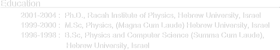 Education                                                                                                    
      2001-2004 :  Ph.D., Racah Institute of Physics, Hebrew University, Israel
      1999-2000 :  M.Sc, Physics, (Magna Cum Laude) Hebrew University, Israel
      1996-1998 :  B.Sc, Physics and Computer Science (Summa Cum Laude),                                     
                            Hebrew University, Israel