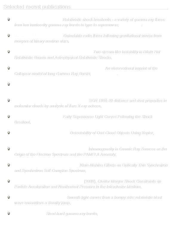 Selected recent publications                                                                                                    
    
    Nakar, E. & Sari, R. (2011), Relativistic shock breakouts - a variety of gamma-ray flares:        
      from low luminosity gamma-ray bursts to type Ia supernovae, ApJ in press.

    Nakar, E. & Piran, T, (2011) Detectable radio flares following gravitational waves from 
      mergers of binary neutron stars, Nature, 478, 82

    Nakar, E., Bret, A. & Milosavljević, M. (2011), Two-stream-like Instability in Dilute Hot 
      Relativistic Beams and Astrophysical Relativistic Shocks, ApJ, 738, 93 

    Bromberg, O., Nakar, E., Piran, T. & Sari, R. (2011), An observational imprint of the 
      Collapsar model of long Gamma Ray Bursts, ApJ submitted.

    Bromberg, O., Nakar, E., Piran, T. & Sari, R. (2011), The Propagation of Relativistic Jets 
      in External Media, ApJ, 740, 100

    Svirski, G., Nakar, E. & Ofek, E. O. (2011), SGR 1806-20 distance and dust properties in 
      molecular clouds by analysis of flare X-ray echoes, MNRAS, 415, 2485

    Nakar, E. & Sari, R. (2010), Early Supernovae Light Curves Following the Shock 
      Breakout, ApJ, 725, 904

    Ofek, E., O. & Nakar, E. (2010), Detectability of Oort Cloud Objects Using Kepler, 
      ApJL, 711, L7

    Shaviv, N., J., Nakar, E. & Piran, T (2009), Inhomogeneity in Cosmic Ray Sources as the
      Origin of the Electron Spectrum and the PAMELA Anomaly, Phys. Rev. Lett. 103, 111302 

    Nakar, E,. Ando, S. & Sari, R. (2009), Klein-Nishina Effects on Optically Thin Synchrotron
      and Synchrotron Self-Compton Spectrum, ApJ, 703, 675 

    Nakar, E., Milosavljević, M., & Nagai, D. (2008), Cluster Merger Shock Constraints on     
      Particle Acceleration and Nonthermal Pressure in the Intracluster Medium, ApJ, 675, 126 

    Nakar, E. & Granot, J. (2007), Smooth light curves from a bumpy ride: relativistic blast 
      wave encounters a density jump, MNRAS, 380, 1744

    Nakar, E. (2007),  Short-hard gamma-ray bursts, Physics Reports, 442, 166