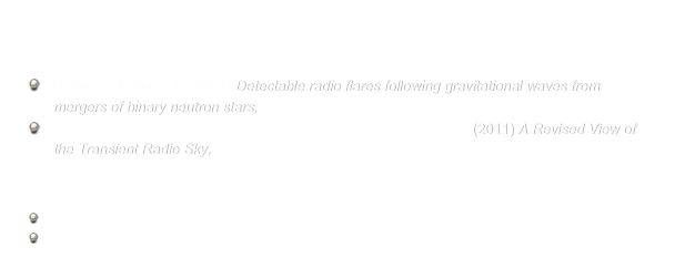 

Recent publications  
   Nakar, E. & Piran, T, (2011) Detectable radio flares following gravitational waves from
      mergers of binary neutron stars, Nature, 478, 82
   Frail, D. A., Kulkarni, S. R., Ofek, E. O.; Bower, G. C. & Nakar, E. (2011) A Revised View of 
      the Transient Radio Sky, ApJ Submitted

Popular press
    Science News
    Israel  Broadcast (Hebrew) 